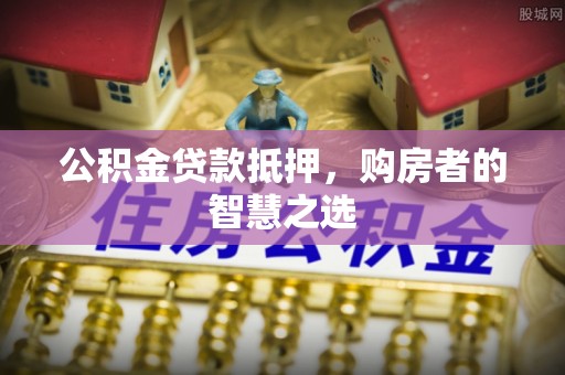 郁南公积金贷款抵押，购房者的智慧之选