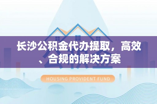 郁南长沙公积金代办提取，高效、合规的解决方案