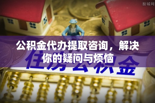 郁南公积金代办提取咨询，解决你的疑问与烦恼