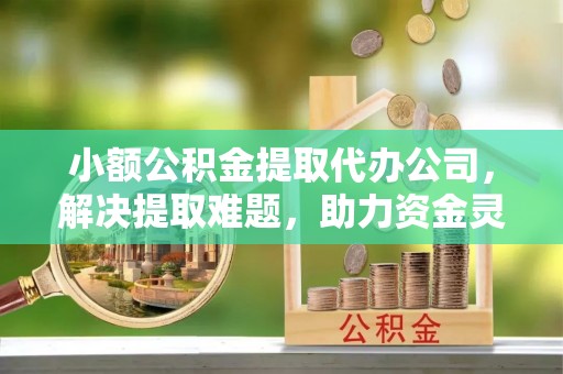 郁南小额公积金提取代办公司，解决提取难题，助力资金灵活使用