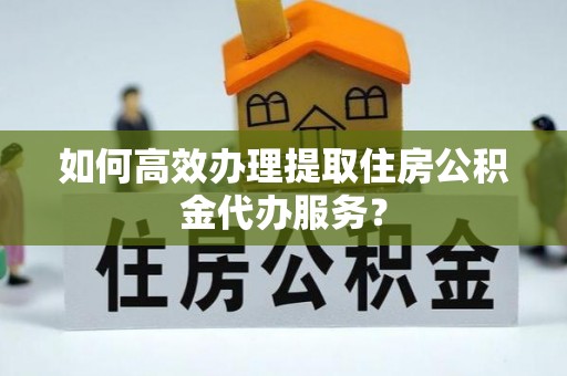 郁南如何高效办理提取住房公积金代办服务？