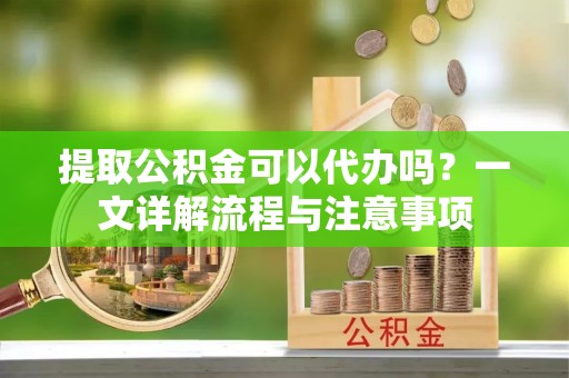郁南提取公积金可以代办吗？一文详解流程与注意事项