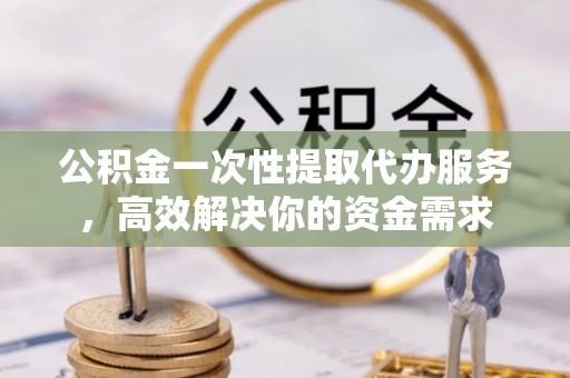 郁南公积金一次性提取代办服务，高效解决你的资金需求
