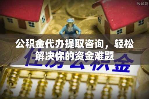 郁南公积金代办提取咨询，轻松解决你的资金难题