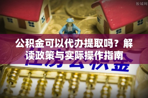郁南公积金可以代办提取吗？解读政策与实际操作指南