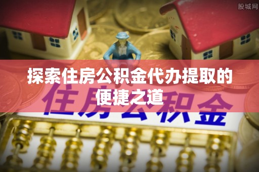 郁南探索住房公积金代办提取的便捷之道