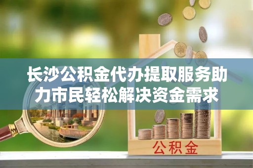 郁南长沙公积金代办提取服务助力市民轻松解决资金需求