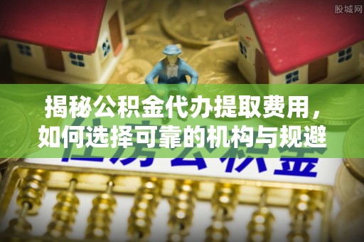 郁南揭秘公积金代办提取费用，如何选择可靠的机构与规避潜在风险