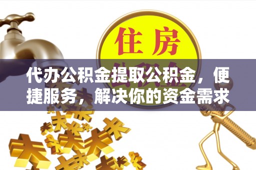郁南代办公积金提取公积金，便捷服务，解决你的资金需求