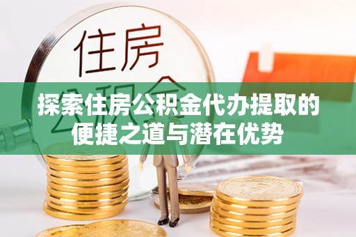 郁南探索住房公积金代办提取的便捷之道与潜在优势
