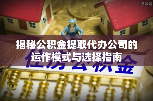 郁南揭秘公积金提取代办公司的运作模式与选择指南