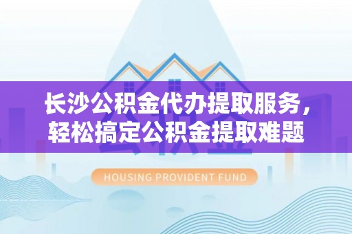 郁南长沙公积金代办提取服务，轻松搞定公积金提取难题