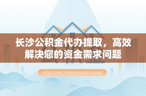 郁南长沙公积金代办提取，高效解决您的资金需求问题