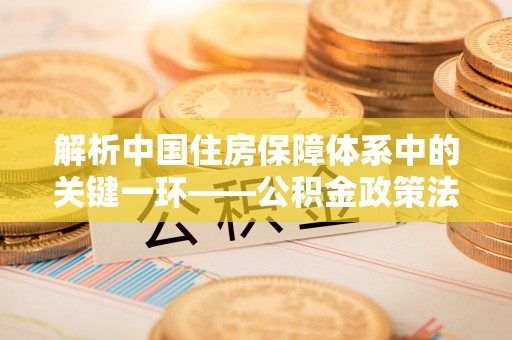 郁南解析中国住房保障体系中的关键一环——公积金政策法规的演变与影响