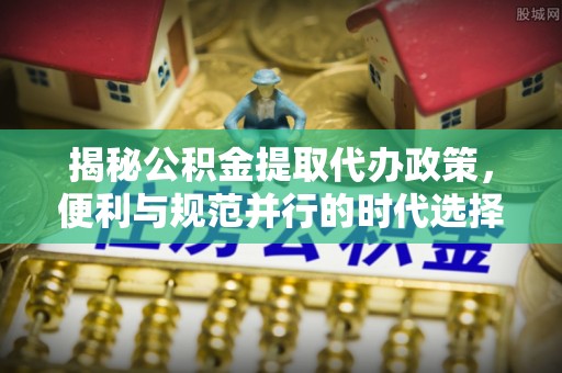 郁南揭秘公积金提取代办政策，便利与规范并行的时代选择