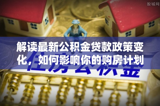 郁南解读最新公积金贷款政策变化，如何影响你的购房计划？