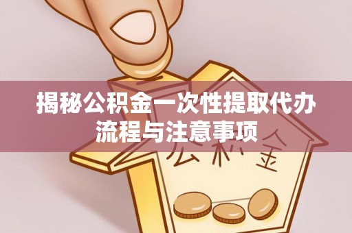 郁南揭秘公积金一次性提取代办流程与注意事项