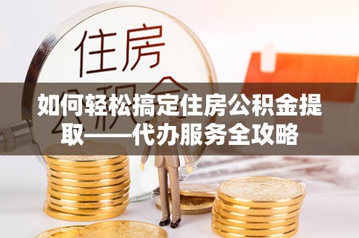 郁南如何轻松搞定住房公积金提取——代办服务全攻略
