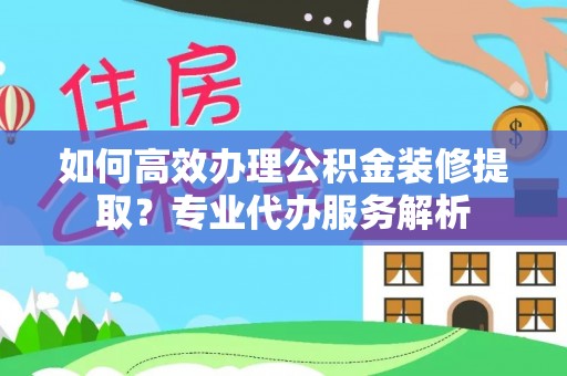 郁南如何高效办理公积金装修提取？专业代办服务解析
