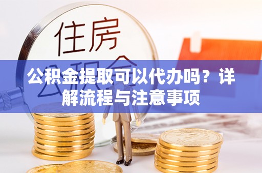 郁南公积金提取可以代办吗？详解流程与注意事项