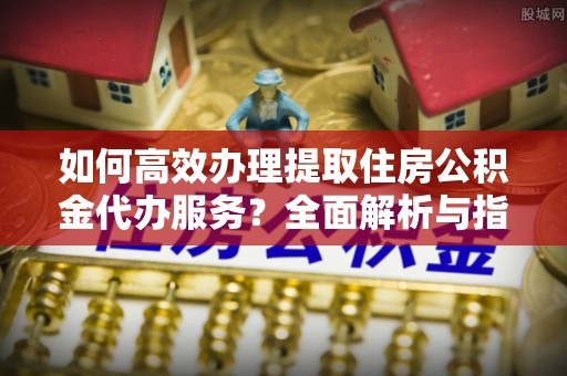 郁南如何高效办理提取住房公积金代办服务？全面解析与指南