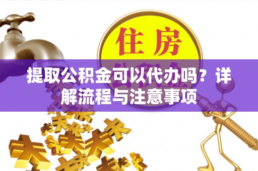 郁南提取公积金可以代办吗？详解流程与注意事项