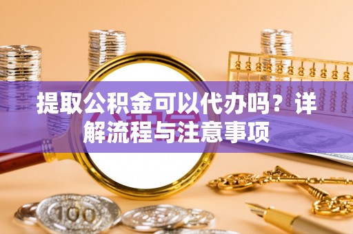 郁南提取公积金可以代办吗？详解流程与注意事项