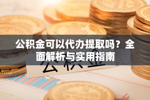 郁南公积金可以代办提取吗？全面解析与实用指南