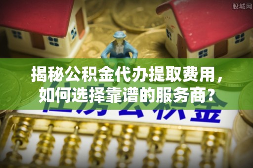 郁南揭秘公积金代办提取费用，如何选择靠谱的服务商？