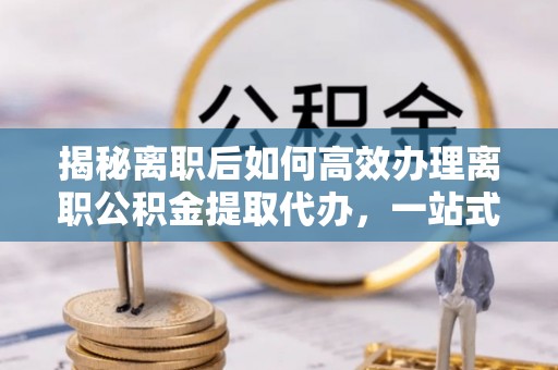 郁南揭秘离职后如何高效办理离职公积金提取代办，一站式服务全解析