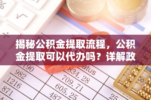 郁南揭秘公积金提取流程，公积金提取可以代办吗？详解政策与实操技巧