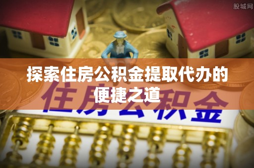 郁南探索住房公积金提取代办的便捷之道