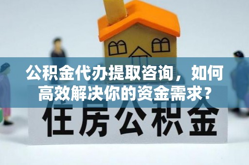 郁南公积金代办提取咨询，如何高效解决你的资金需求？