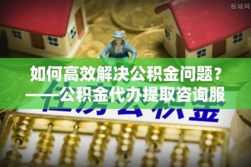 郁南如何高效解决公积金问题？——公积金代办提取咨询服务指南