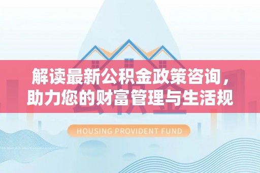郁南解读最新公积金政策咨询，助力您的财富管理与生活规划