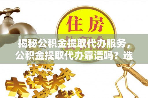郁南揭秘公积金提取代办服务，公积金提取代办靠谱吗？选择需谨慎