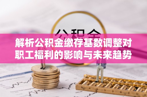郁南解析公积金缴存基数调整对职工福利的影响与未来趋势