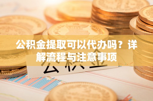 郁南公积金提取可以代办吗？详解流程与注意事项