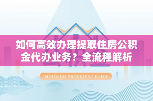 郁南如何高效办理提取住房公积金代办业务？全流程解析