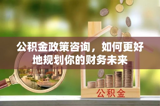 郁南公积金政策咨询，如何更好地规划你的财务未来