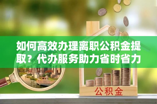 郁南如何高效办理离职公积金提取？代办服务助力省时省力