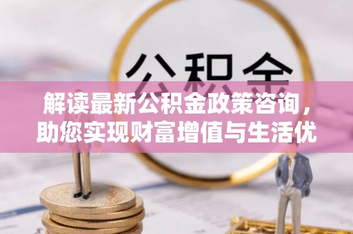 郁南解读最新公积金政策咨询，助您实现财富增值与生活优化