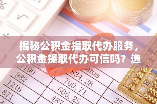 郁南揭秘公积金提取代办服务，公积金提取代办可信吗？选择前你需要知道的真相