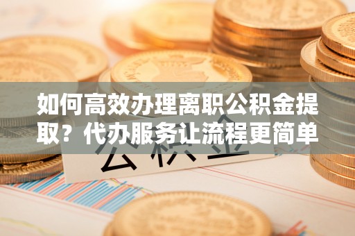 郁南如何高效办理离职公积金提取？代办服务让流程更简单