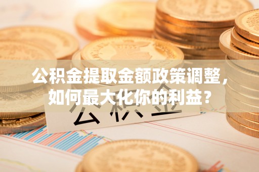 郁南公积金提取金额政策调整，如何最大化你的利益？