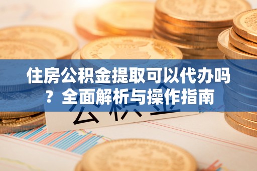 郁南住房公积金提取可以代办吗？全面解析与操作指南