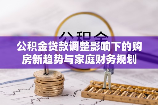 郁南公积金贷款调整影响下的购房新趋势与家庭财务规划