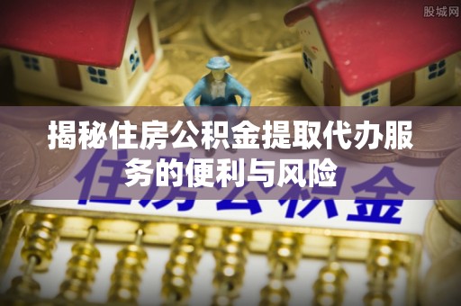 郁南揭秘住房公积金提取代办服务的便利与风险