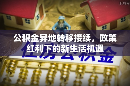 郁南公积金异地转移接续，政策红利下的新生活机遇