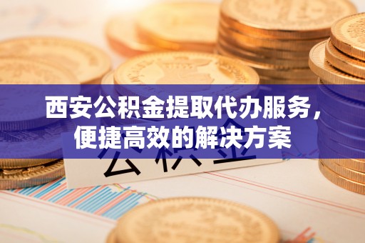 郁南西安公积金提取代办服务，便捷高效的解决方案